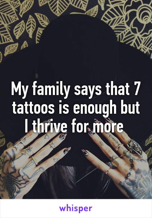 My family says that 7 tattoos is enough but I thrive for more 