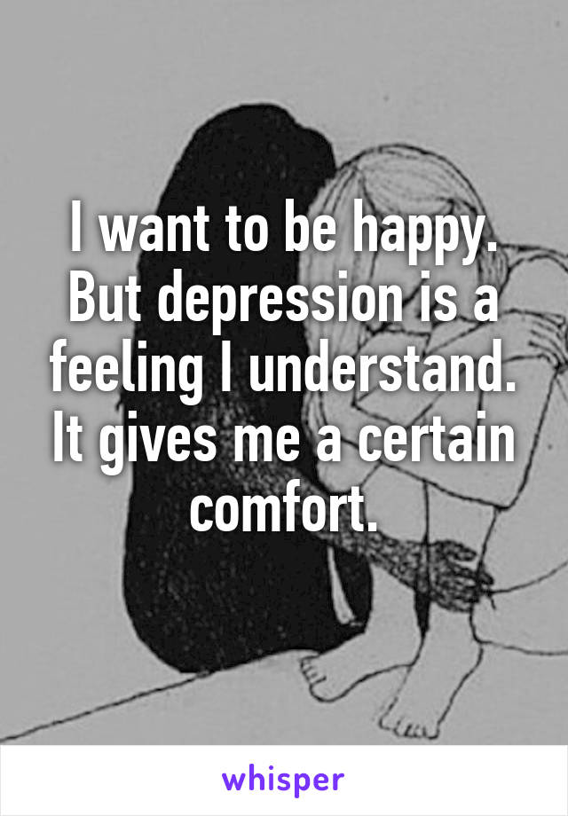 I want to be happy. But depression is a feeling I understand. It gives me a certain comfort.
