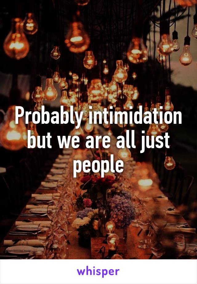 Probably intimidation but we are all just people