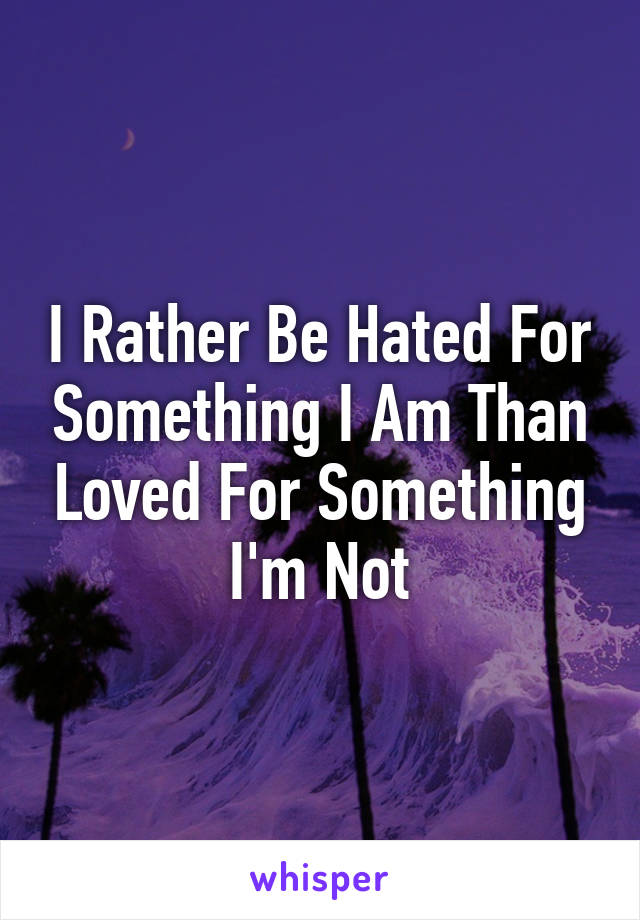 I Rather Be Hated For Something I Am Than Loved For Something I'm Not