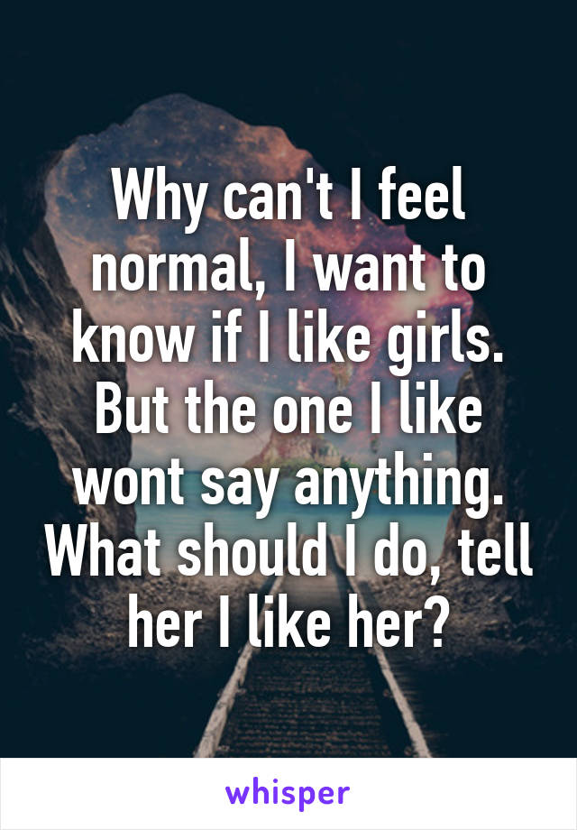 Why can't I feel normal, I want to know if I like girls. But the one I like wont say anything. What should I do, tell her I like her?