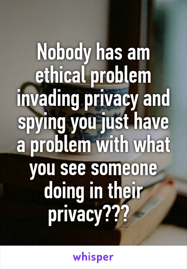 Nobody has am ethical problem invading privacy and spying you just have a problem with what you see someone doing in their privacy???  
