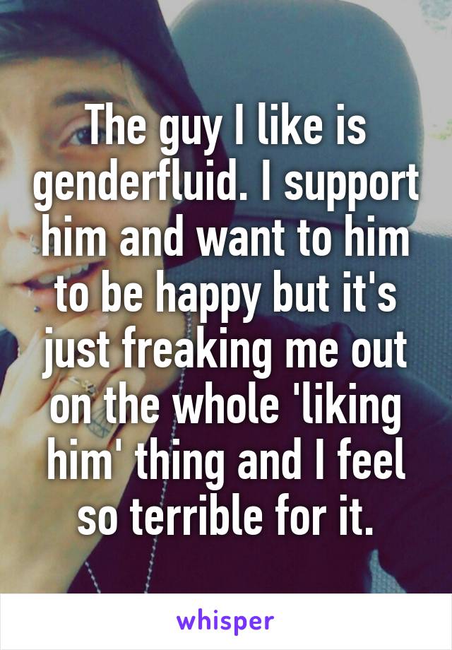 The guy I like is genderfluid. I support him and want to him to be happy but it's just freaking me out on the whole 'liking him' thing and I feel so terrible for it.