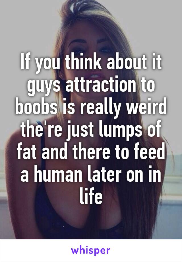 If you think about it guys attraction to boobs is really weird the're just lumps of fat and there to feed a human later on in life