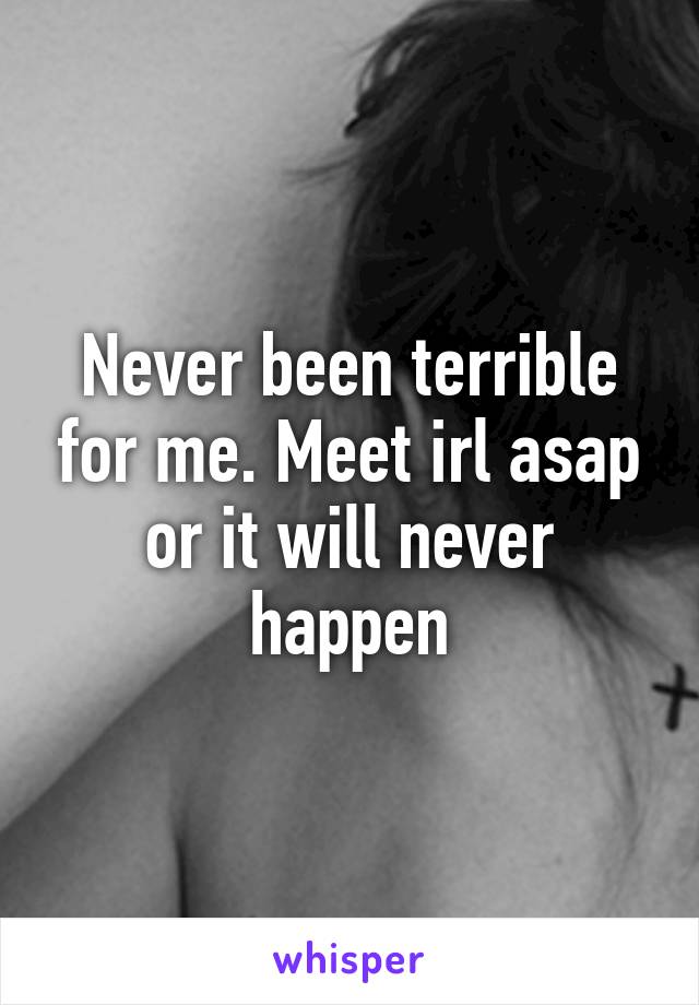 Never been terrible for me. Meet irl asap or it will never happen
