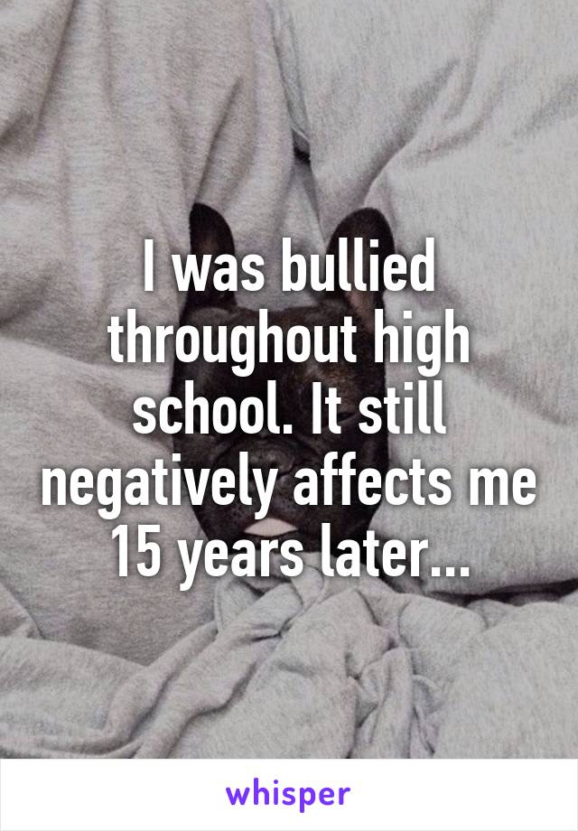I was bullied throughout high school. It still negatively affects me 15 years later...