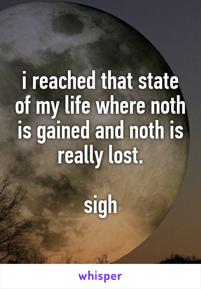 i reached that state of my life where noth is gained and noth is really lost.

sigh