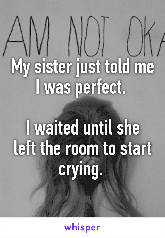 My sister just told me I was perfect. 

I waited until she left the room to start crying. 