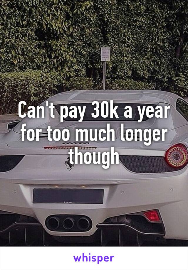Can't pay 30k a year for too much longer though