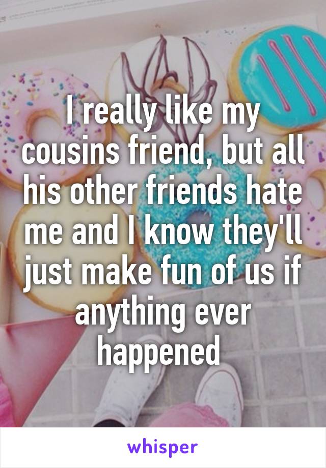 I really like my cousins friend, but all his other friends hate me and I know they'll just make fun of us if anything ever happened 