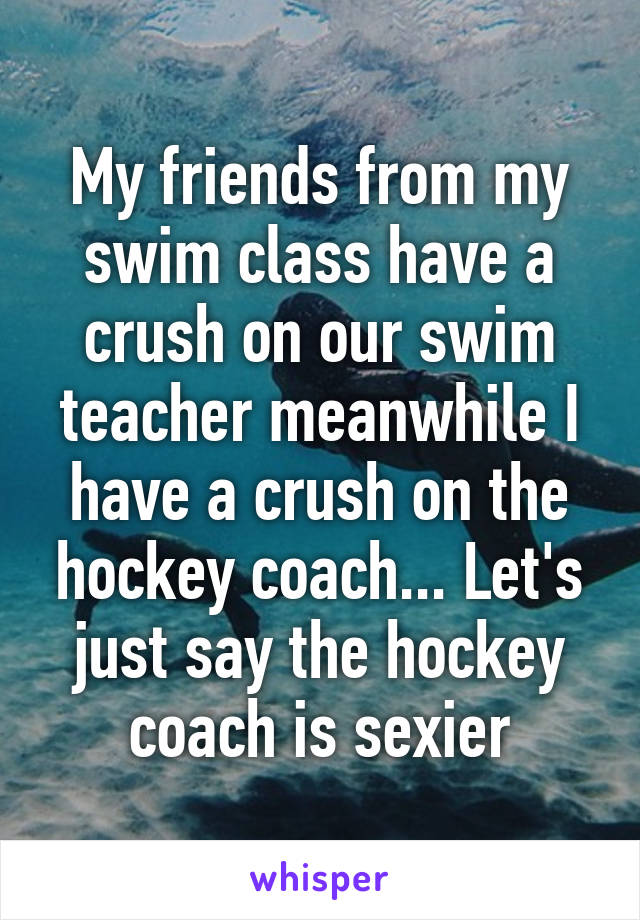 My friends from my swim class have a crush on our swim teacher meanwhile I have a crush on the hockey coach... Let's just say the hockey coach is sexier