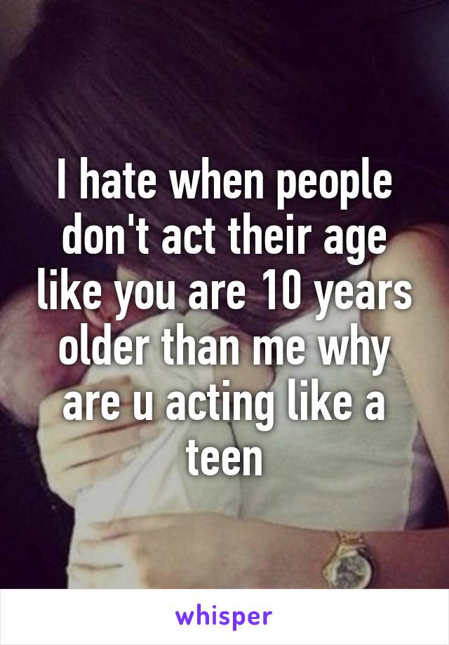 I hate when people don't act their age like you are 10 years older than me why are u acting like a teen