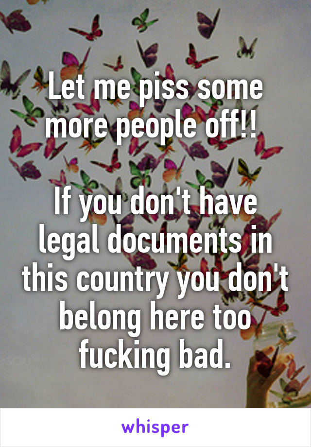 Let me piss some more people off!! 

If you don't have legal documents in this country you don't belong here too fucking bad.