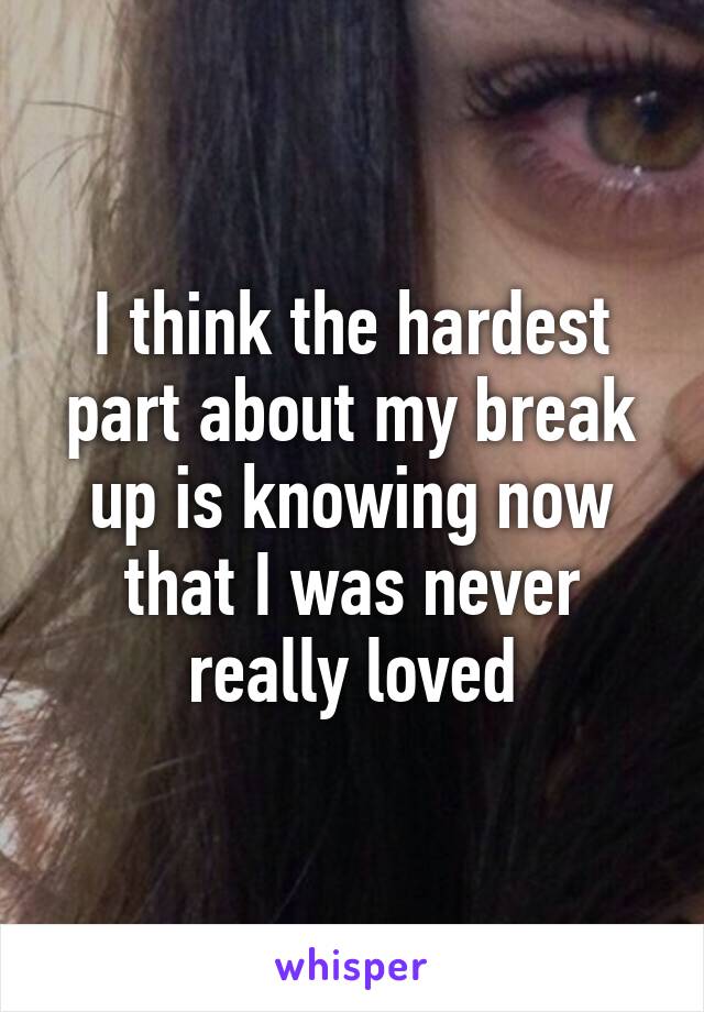 I think the hardest part about my break up is knowing now that I was never really loved