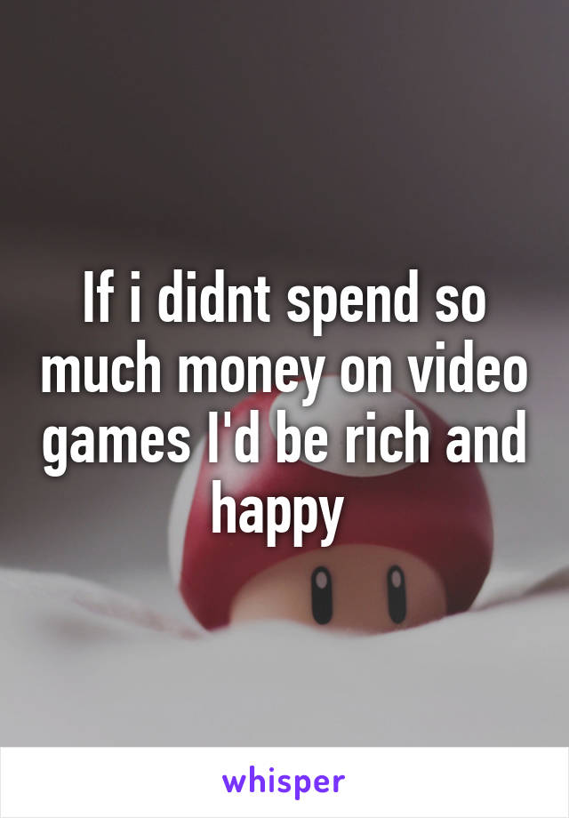 If i didnt spend so much money on video games I'd be rich and happy 
