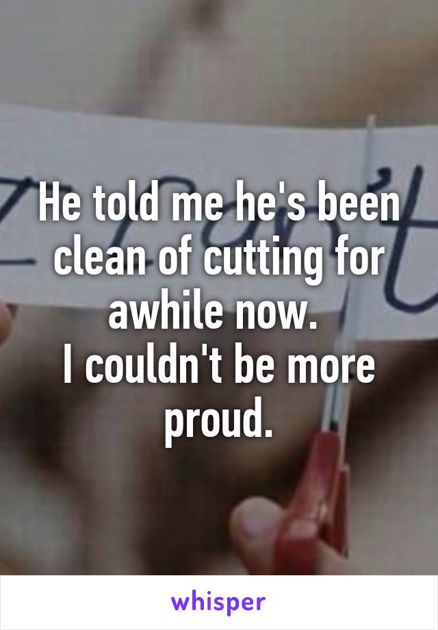 He told me he's been clean of cutting for awhile now. 
I couldn't be more proud.