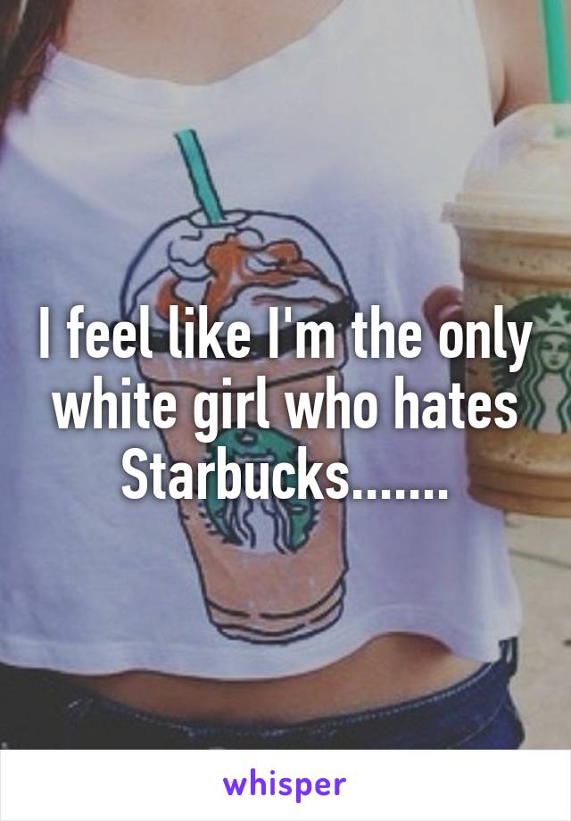 I feel like I'm the only white girl who hates Starbucks.......