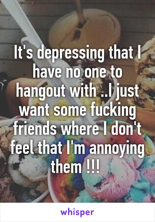 It's depressing that I have no one to hangout with ..I just want some fucking friends where I don't feel that I'm annoying them !!! 
