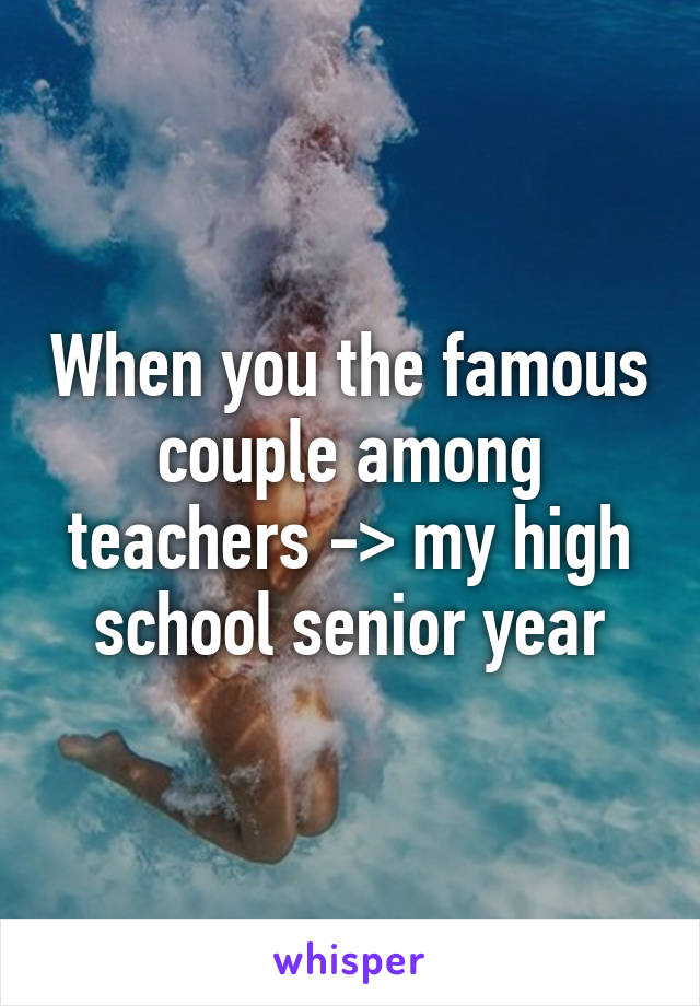When you the famous couple among teachers -> my high school senior year