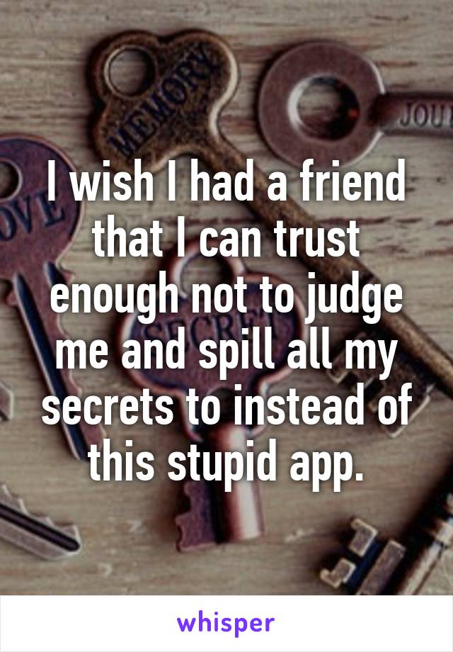 I wish I had a friend that I can trust enough not to judge me and spill all my secrets to instead of this stupid app.
