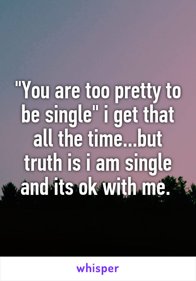 "You are too pretty to be single" i get that all the time...but truth is i am single and its ok with me. 
