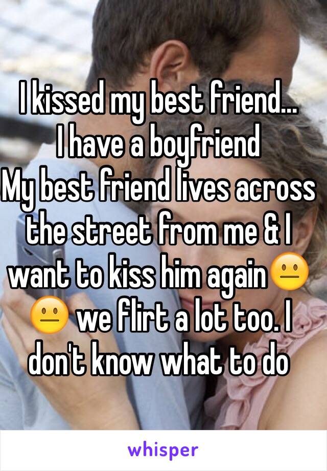 I kissed my best friend... 
I have a boyfriend 
My best friend lives across the street from me & I want to kiss him again😐😐 we flirt a lot too. I don't know what to do 