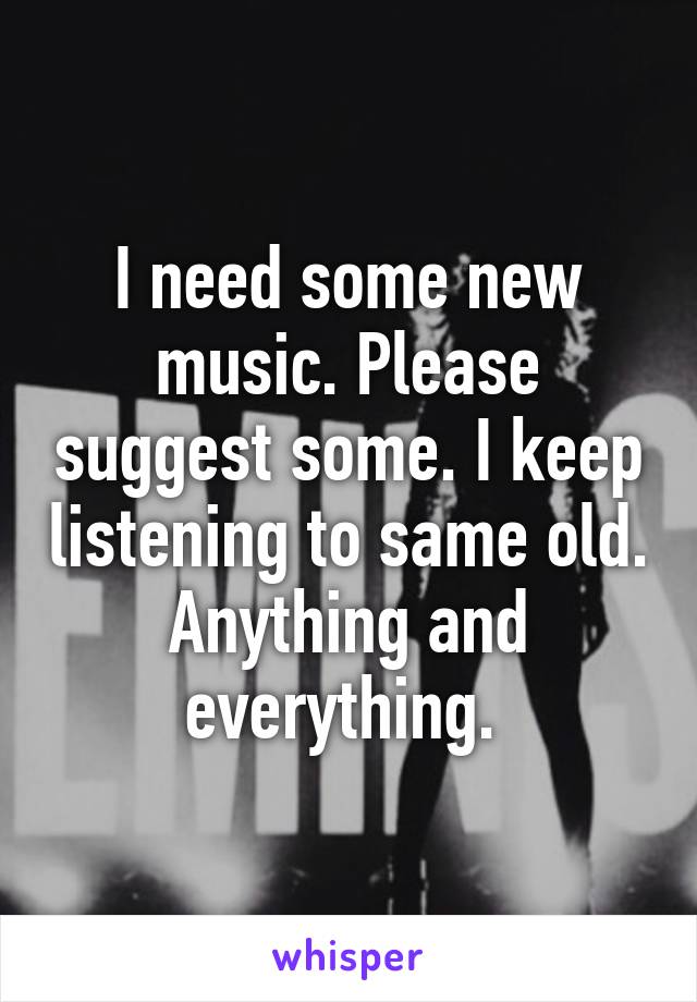 I need some new music. Please suggest some. I keep listening to same old. Anything and everything. 