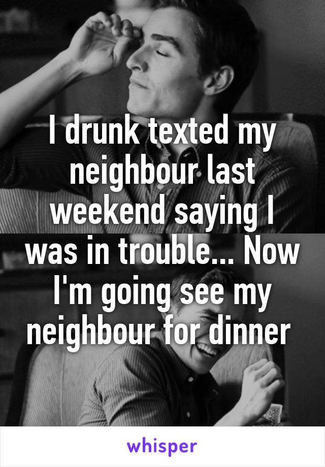 I drunk texted my neighbour last weekend saying I was in trouble... Now I'm going see my neighbour for dinner 