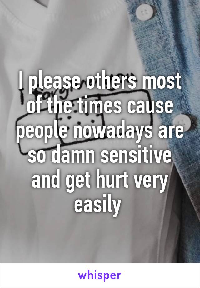 I please others most of the times cause people nowadays are so damn sensitive and get hurt very easily 