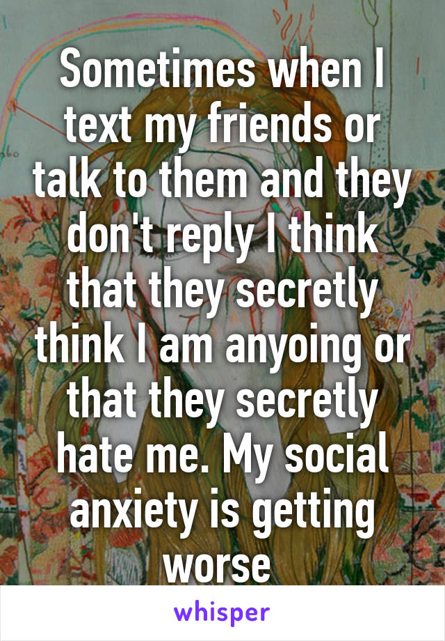 Sometimes when I text my friends or talk to them and they don't reply I think that they secretly think I am anyoing or that they secretly hate me. My social anxiety is getting worse 