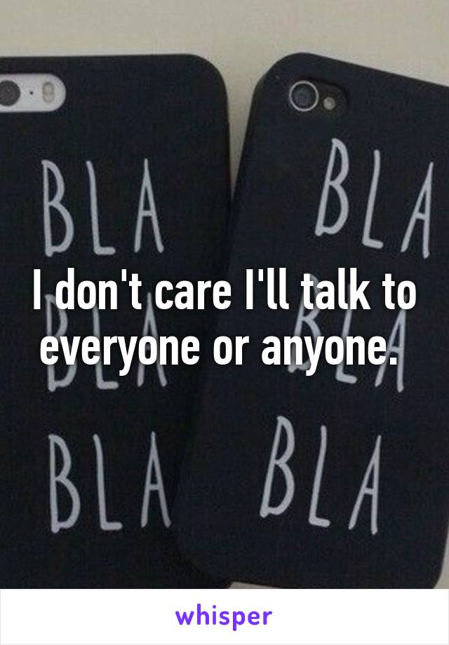 I don't care I'll talk to everyone or anyone. 