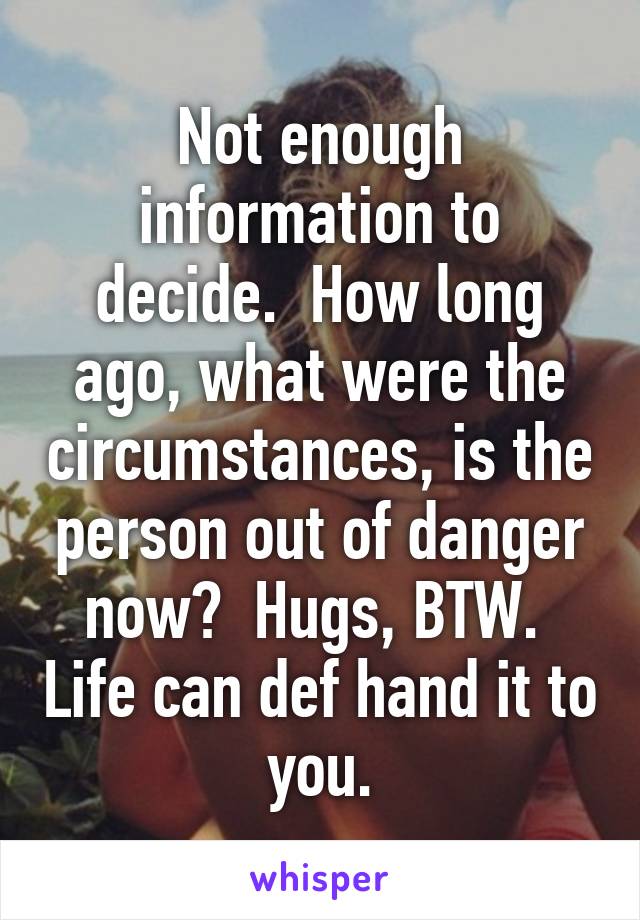 Not enough information to decide.  How long ago, what were the circumstances, is the person out of danger now?  Hugs, BTW.  Life can def hand it to you.