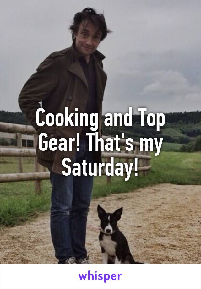 Cooking and Top Gear! That's my Saturday!