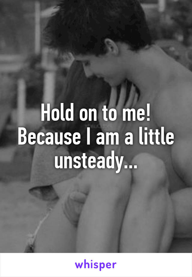 Hold on to me! Because I am a little unsteady...
