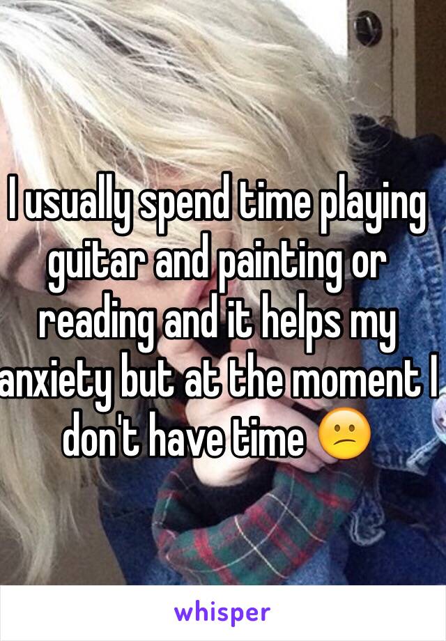 I usually spend time playing guitar and painting or reading and it helps my anxiety but at the moment I don't have time 😕