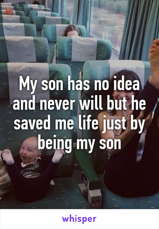 My son has no idea and never will but he saved me life just by being my son