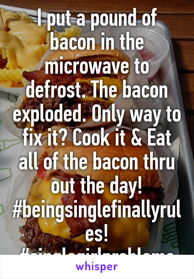 I put a pound of bacon in the microwave to defrost. The bacon exploded. Only way to fix it? Cook it & Eat all of the bacon thru out the day! #beingsinglefinallyrules! #singlegirlproblems
