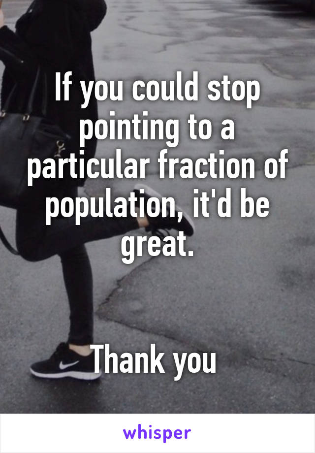 If you could stop pointing to a particular fraction of population, it'd be great.


Thank you 
