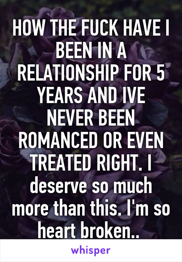 HOW THE FUCK HAVE I BEEN IN A RELATIONSHIP FOR 5 YEARS AND IVE NEVER BEEN ROMANCED OR EVEN TREATED RIGHT. I deserve so much more than this. I'm so heart broken.. 