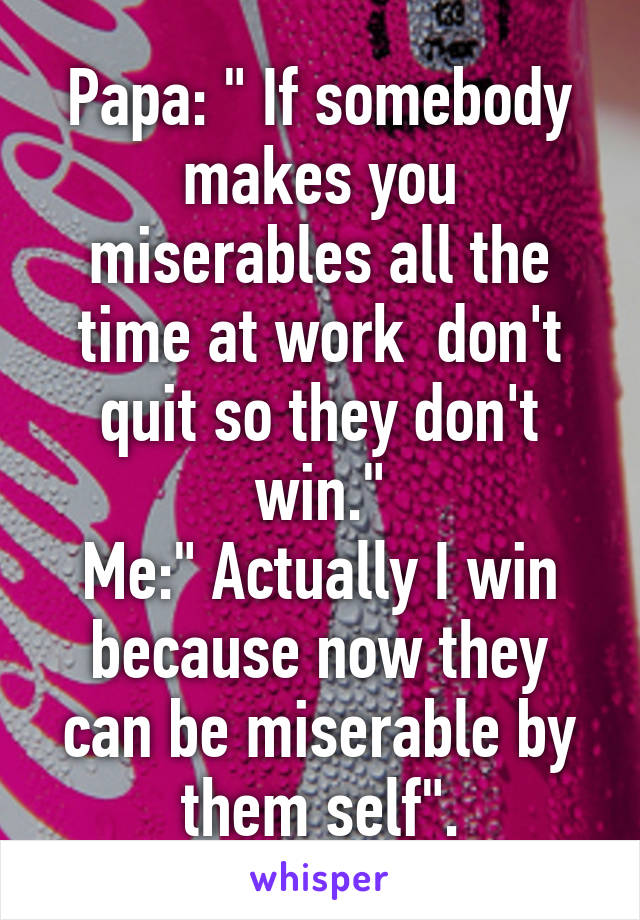 Papa: " If somebody makes you miserables all the time at work  don't quit so they don't win."
Me:" Actually I win because now they can be miserable by them self".