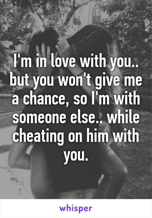 I'm in love with you.. but you won't give me a chance, so I'm with someone else.. while cheating on him with you.
