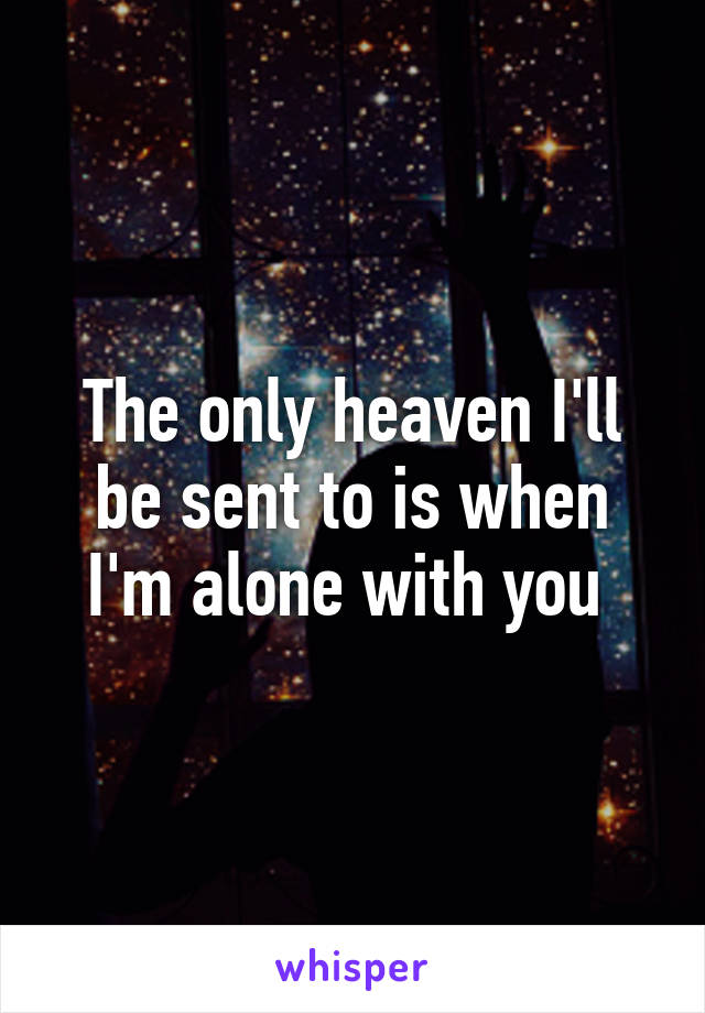 The only heaven I'll be sent to is when I'm alone with you 