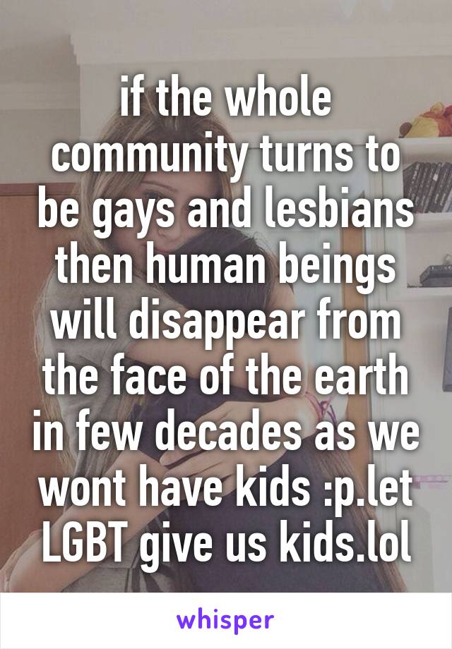 if the whole community turns to be gays and lesbians then human beings will disappear from the face of the earth in few decades as we wont have kids :p.let LGBT give us kids.lol