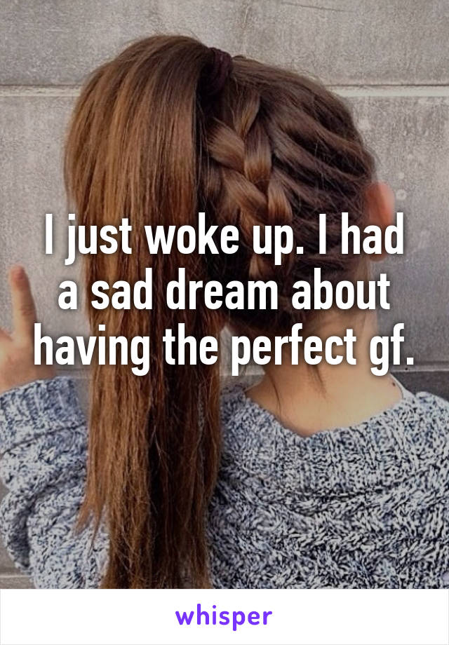 I just woke up. I had a sad dream about having the perfect gf.  