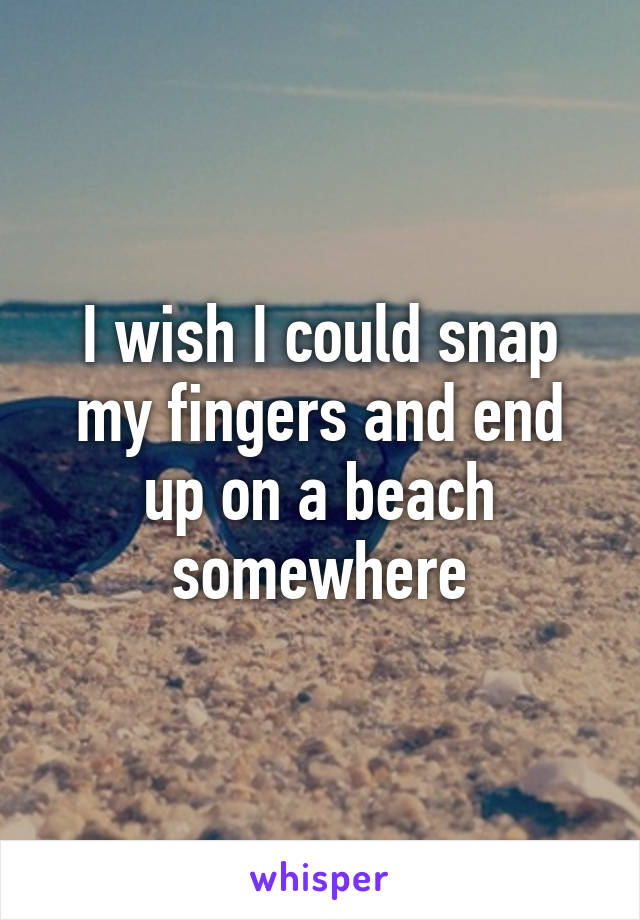 I wish I could snap my fingers and end up on a beach somewhere
