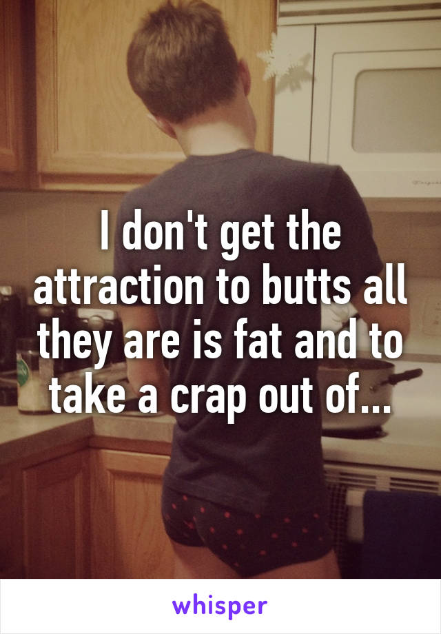 I don't get the attraction to butts all they are is fat and to take a crap out of...