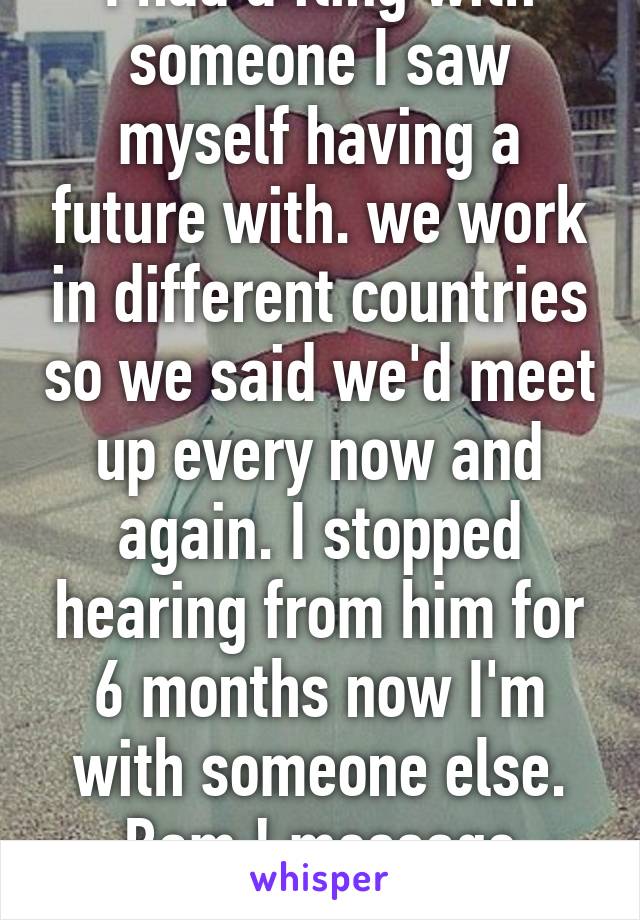 I had a fling with someone I saw myself having a future with. we work in different countries so we said we'd meet up every now and again. I stopped hearing from him for 6 months now I'm with someone else. Bam ! message saying, I miss you.. 