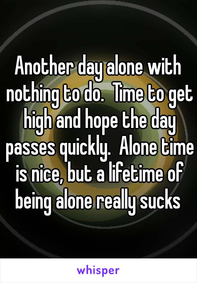 Another day alone with nothing to do.  Time to get high and hope the day passes quickly.  Alone time is nice, but a lifetime of being alone really sucks 