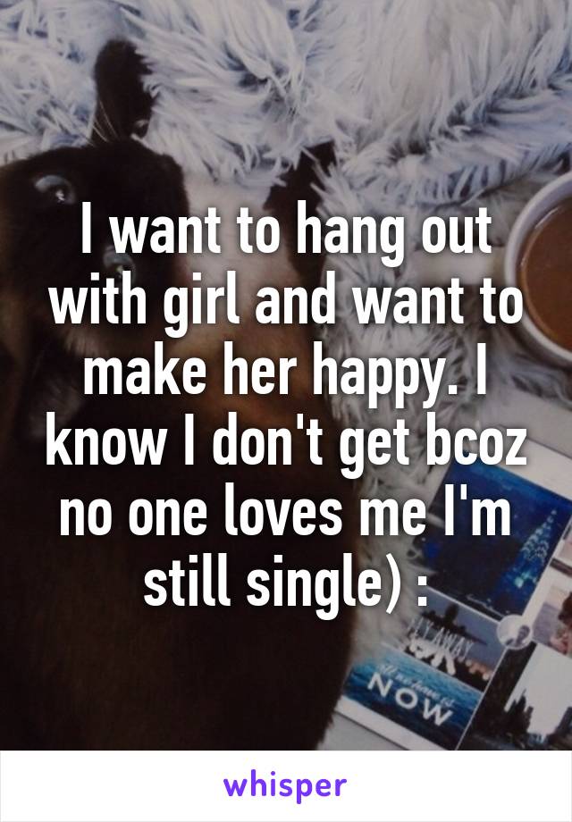 I want to hang out with girl and want to make her happy. I know I don't get bcoz no one loves me I'm still single) :