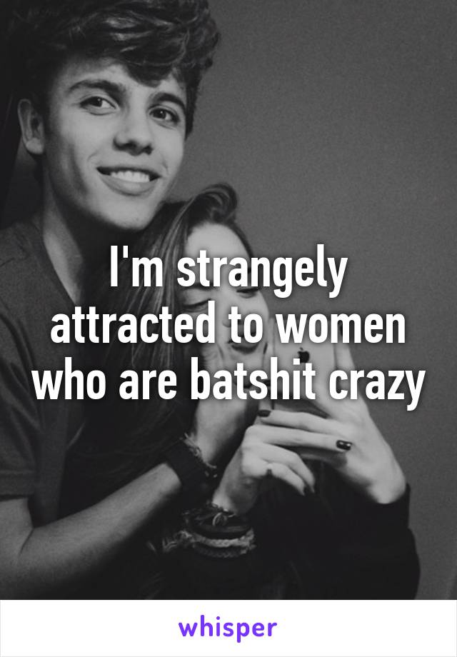 I'm strangely attracted to women who are batshit crazy